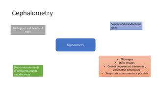 Cephalometry
Cephalometry
Simple and standardized
techRadiographs of head and
neck
Study measurements
of setpoints, planes
and distances
• 2D images
• Static images
• Cannot cooment on transverse ,
volumetric dimensions
• Sleep state assessment not possible
 