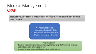 Medical Management
CPAP
Established gold standard treatment for moderate-to-severe obstructive
sleep apnea
• Absence of viable
pharmacotherapy for OSA
• Considered as Gold standard
• Studies showed good results
• Pneumatic splint
• Elevates pressure in oropharyngeal airway and reversing the transmural pressure
gradient across the pharyngeal airway
• Decrease air way edema and lat pharyngeal wall thickness
 