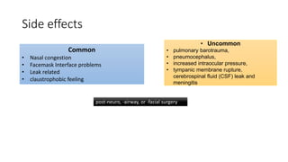 Side effects
Common
• Nasal congestion
• Facemask Interface problems
• Leak related
• claustrophobic feeling
• Uncommon
• pulmonary barotrauma,
• pneumocephalus,
• increased intraocular pressure,
• tympanic membrane rupture,
cerebrospinal fluid (CSF) leak and
meningitis
post-neuro, -airway, or -facial surgery
 