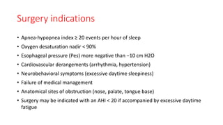 Surgery indications
• Apnea-hypopnea index ≥ 20 events per hour of sleep
• Oxygen desaturation nadir < 90%
• Esophageal pressure (Pes) more negative than −10 cm H2O
• Cardiovascular derangements (arrhythmia, hypertension)
• Neurobehavioral symptoms (excessive daytime sleepiness)
• Failure of medical management
• Anatomical sites of obstruction (nose, palate, tongue base)
• Surgery may be indicated with an AHI < 20 if accompanied by excessive daytime
fatigue
 