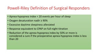 Powell-Riley Definition of Surgical Responders
• Apnea-hypopnea index < 20 events per hour of sleep
• Oxygen desaturation nadir ≥ 90%
• Excessive daytime sleepiness alleviated
• Response equivalent to CPAP on full-night titration
• Reduction of the apnea-hypopnea index by 50% or more is
considered a cure if the preoperative apnea-hypopnea index is less
than 20
 