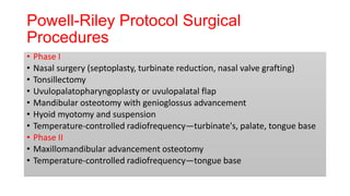 Powell-Riley Protocol Surgical
Procedures
• Phase I
• Nasal surgery (septoplasty, turbinate reduction, nasal valve grafting)
• Tonsillectomy
• Uvulopalatopharyngoplasty or uvulopalatal flap
• Mandibular osteotomy with genioglossus advancement
• Hyoid myotomy and suspension
• Temperature-controlled radiofrequency—turbinate's, palate, tongue base
• Phase II
• Maxillomandibular advancement osteotomy
• Temperature-controlled radiofrequency—tongue base
 