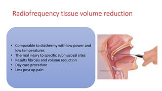 Radiofrequency tissue volume reduction
• Comparable to diathermy with low power and
low temperatures
• Thermal injury to specific submucosal sites
• Results fibrosis and volume reduction
• Day care procedure
• Less post op pain
 