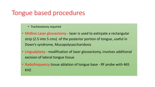 Tongue based procedures
• Tracheostomy required
• Midline Laser glossectomy - laser is used to extirpate a rectangular
strip (2.5 into 5 cms) of the posterior portion of tongue, useful in
Down’s syndrome, Mucopolysaccharidosis
• Lingualplasty - modification of laser glossectomy, involves additional
excision of lateral tongue tissue
• Radiofrequency tissue ablation of tongue base - RF probe with 465
KHZ
 