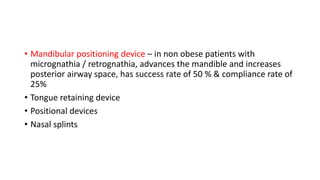 • Mandibular positioning device – in non obese patients with
micrognathia / retrognathia, advances the mandible and increases
posterior airway space, has success rate of 50 % & compliance rate of
25%
• Tongue retaining device
• Positional devices
• Nasal splints
 