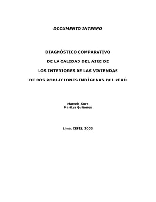 DOCUMENTO INTERNO




      DIAGNÓSTICO COMPARATIVO

      DE LA CALIDAD DEL AIRE DE

   LOS INTERIORES DE LAS VIVIENDAS

DE DOS POBLACIONES INDÍGENAS DEL PERÚ




              Marcelo Korc
             Maritza Quiñones




            Lima, CEPIS, 2003
 