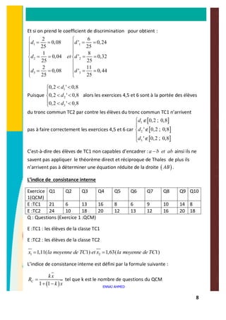 8
Et si on prend le coefficient de discrimination pour obtient :
1 1
2 2
3 3
2 6
0,08 ' 0,24
25 25
1 8
0,04 ' 0,32
25 25
2 11
0,08 ' 0,44
25 25
d d
d et d
d d
ì ì
= = = =ï ï
ï ï
ï ï
= = = =í í
ï ï
ï ï
= = = =ï ï
î î
Puisque
1
2
3
0,2 ' 0,8
0,2 ' 0,8
0,2 ' 0,8
d
d
d
< <ì
ï
< <í
ï < <î
alors les exercices 4,5 et 6 sont à la portée des élèves
du tronc commun TC2 par contre les élèves du tronc commun TC1 n’arrivent
pas à faire correctement les exercices 4,5 et 6 car
[ ]
[ ]
[ ]
1
2
3
0,2 ; 0,8
' 0,2 ; 0,8
' 0,2 ; 0,8
d
d
d
ì Ï
ï
Ïí
ï
Ïî
C’est-à-dire des élèves de TC1 non capables d’encadrer :a b et ab- ainsi ils ne
savent pas appliquer le théorème direct et réciproque de Thales de plus ils
n’arrivent pas à déterminer une équation réduite de la droite ( )AB .
L’indice de consistance interne
Exercice
1(QCM)
Q1 Q2 Q3 Q4 Q5 Q6 Q7 Q8 Q9 Q10
E :TC1 21 6 13 16 8 6 9 10 14 8
E :TC2 24 10 18 20 12 13 12 16 20 18
Q : Questions (Exercice 1 :QCM)
E :TC1 : les élèves de la classe TC1
E :TC2 : les élèves de la classe TC2
1 21,11( 1) 1,63( 1)x la moyenne de TC et x la moyenne de TC= =
L’indice de consistance interne est défini par la formule suivante :
( )1 1
C
kx
R
k x
=
+ -
tel que k est le nombre de questions du QCM
ENNAJ AHMED
 