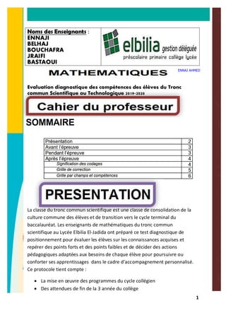 1
Noms des Enseignants :
ENNAJI
BELHAJ
BOUCHAFRA
JRAIFI
BASTAOUI
Evaluation diagnostique des compétences des élèves du Tronc
commun Scientifique ou Technologique 2019-2020
La classe du tronc commun scientifique est une classe de consolidation de la
culture commune des élèves et de transition vers le cycle terminal du
baccalauréat. Les enseignants de mathématiques du tronc commun
scientifique au Lycée Elbilia El-Jadida ont préparé ce test diagnostique de
positionnement pour évaluer les élèves sur les connaissances acquises et
repérer des points forts et des points faibles et de décider des actions
pédagogiques adaptées aux besoins de chaque élève pour poursuivre ou
conforter ses apprentissages dans le cadre d’accompagnement personnalisé.
Ce protocole tient compte :
· La mise en œuvre des programmes du cycle collégien
· Des attendues de fin de la 3 année du collège
ENNAJ AHMED
 
