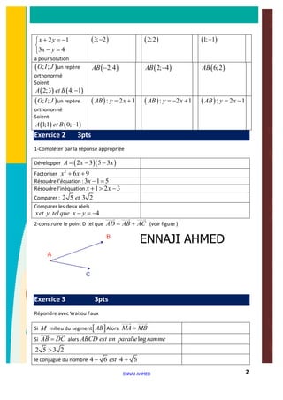 2
2 1
3 4
x y
x y
+ = -ì
í
- =î
a pour solution
( )3; 2- ( )2;2 ( )1; 1-
( ); ;O I J un repère
orthonormé
Soient
( ) ( )2;3 4; 1A et B -
( )2;4AB - ( )2; 4AB - ( )6;2AB
( ); ;O I J un repère
orthonormé
Soient
( ) ( )1;1 0; 1A et B -
( ): 2 1AB y x= + ( ): 2 1AB y x= - + ( ): 2 1AB y x= -
Exercice 2 3pts
1-Compléter par la réponse appropriée
Développer ( )( )2 3 5 3A x x= - -
Factoriser
2
6 9x x+ +
Résoudre l’équation :3 1 5x - =
Résoudre l’inéquation 1 2 3x x+ > -
Comparer : 2 5 3 2et
Comparer les deux réels
4xet y tel que x y- = -
2-construire le point D tel que AD AB AC= + (voir figure )
Exercice 3 3pts
Répondre avec Vrai ou Faux
Si M milieu du segment[ ]AB Alors MA MB=
Si AB DC= alors logABCD est un paralle ramme
2 5 3 2>
le conjugué du nombre 4 6 4 6est- +
ENNAJ AHMED
ENNAJI AHMED
 