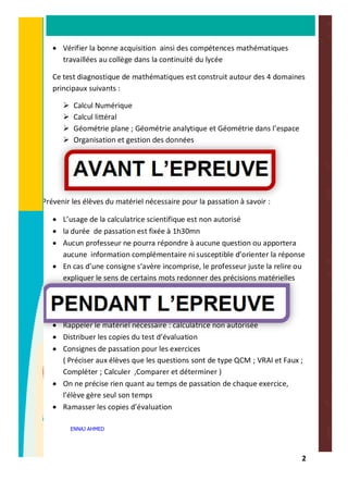 2
· Vérifier la bonne acquisition ainsi des compétences mathématiques
travaillées au collège dans la continuité du lycée
Ce test diagnostique de mathématiques est construit autour des 4 domaines
principaux suivants :
Ø Calcul Numérique
Ø Calcul littéral
Ø Géométrie plane ; Géométrie analytique et Géométrie dans l’espace
Ø Organisation et gestion des données
Prévenir les élèves du matériel nécessaire pour la passation à savoir :
· L’usage de la calculatrice scientifique est non autorisé
· la durée de passation est fixée à 1h30mn
· Aucun professeur ne pourra répondre à aucune question ou apportera
aucune information complémentaire ni susceptible d’orienter la réponse
· En cas d’une consigne s’avère incomprise, le professeur juste la relire ou
expliquer le sens de certains mots redonner des précisions matérielles
· Rappeler le matériel nécessaire : calculatrice non autorisée
· Distribuer les copies du test d’évaluation
· Consignes de passation pour les exercices
( Préciser aux élèves que les questions sont de type QCM ; VRAI et Faux ;
Compléter ; Calculer ,Comparer et déterminer )
· On ne précise rien quant au temps de passation de chaque exercice,
l’élève gère seul son temps
· Ramasser les copies d’évaluation
ENNAJ AHMED
 