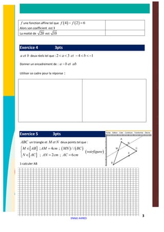 3
f une fonction affine tel que ( ) ( )4 2 6f f- =
Alors son coefficient est 3
La moitié de 20 est 10
Exercice 4 3pts
a et b deux réels tel que : 2 3 4 1a et b< < - < < -
Donner un encadrement de : a b et ab-
Utiliser ce cadre pour la réponse :
Exercice 5 3pts
ABC un triangle et M et N deux points tel que :
[ ] ( ) ( )
[ ]
( )
; 4 ; / /
; 2 ; 6
M AB AM cm MN BC
voirfigure
N AC AN cm AC cm
ì Î =ï
í
Î = =ïî
1-calculer AB
ENNAJ AHMED
 