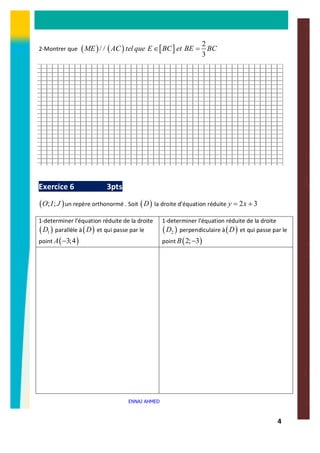 4
2-Montrer que ( ) ( ) [ ]
2
/ /
3
ME AC tel que E BC et BE BCÎ =
Exercice 6 3pts
( ); ;O I J un repère orthonormé . Soit ( )D la droite d’équation réduite 2 3y x= +
1-determiner l’équation réduite de la droite
( )1D parallèle à( )D et qui passe par le
point ( )3;4A -
1-determiner l’équation réduite de la droite
( )2D perpendiculaire à( )D et qui passe par le
point ( )2; 3B -
ENNAJ AHMED
 