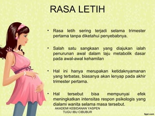 RASA LETIH
• Rasa letih sering terjadi selama trimester
pertama tanpa diketahui penyebabnya.
• Salah satu sangkaan yang diajukan ialah
penurunan awal dalam laju metabolik dasar
pada awal-awal kehamilan
• Hal ini hanya merupakan ketidaknyamanan
yang terbatas, biasanya akan lenyap pada akhir
trimester pertama.
• Hal tersebut bisa mempunyai efek
meningkatkan intensitas respon psikologis yang
dialami wanita selama masa tersebut.
AKADEMI KEBIDANAN YASPEN
TUGU IBU CIBUBUR
 