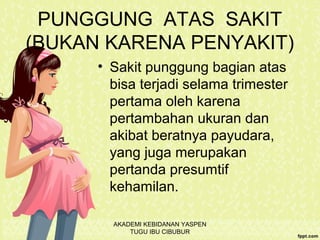 PUNGGUNG ATAS SAKIT
(BUKAN KARENA PENYAKIT)
• Sakit punggung bagian atas
bisa terjadi selama trimester
pertama oleh karena
pertambahan ukuran dan
akibat beratnya payudara,
yang juga merupakan
pertanda presumtif
kehamilan.
AKADEMI KEBIDANAN YASPEN
TUGU IBU CIBUBUR
 
