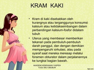 KRAM KAKI
• Kram di kaki disebabkan oleh
kurangnya atau terganggunya konsumsi
kalsium atau ketidakseimbangan dalam
perbandingan kalsium-fosfor didalam
tubuh
• Uterus yang membesar memberikan
tekanan pada pembuluh-pembuluh
darah panggul, dan dengan demikian
mempengaruhi sirkulasi, atau pada
syaraf saat mereka meresap melalui
foramen obturator dalam perjalanannya
ke tungkai bagian bawah.
AKADEMI KEBIDANAN YASPEN
TUGU IBU CIBUBUR
 