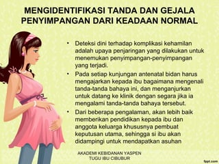 MENGIDENTIFIKASI TANDA DAN GEJALA
PENYIMPANGAN DARI KEADAAN NORMAL
• Deteksi dini terhadap komplikasi kehamilan
adalah upaya penjaringan yang dilakukan untuk
menemukan penyimpangan-penyimpangan
yang terjadi.
• Pada setiap kunjungan antenatal bidan harus
mengajarkan kepada ibu bagaimana mengenali
tanda-tanda bahaya ini, dan menganjurkan
untuk datang ke klinik dengan segara jika ia
mengalami tanda-tanda bahaya tersebut.
• Dari beberapa pengalaman, akan lebih baik
memberikan pendidikan kepada ibu dan
anggota keluarga khususnya pembuat
keputusan utama, sehingga si ibu akan
didampingi untuk mendapatkan asuhan
AKADEMI KEBIDANAN YASPEN
TUGU IBU CIBUBUR
 