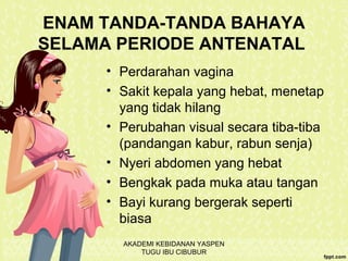 ENAM TANDA-TANDA BAHAYA
SELAMA PERIODE ANTENATAL
• Perdarahan vagina
• Sakit kepala yang hebat, menetap
yang tidak hilang
• Perubahan visual secara tiba-tiba
(pandangan kabur, rabun senja)
• Nyeri abdomen yang hebat
• Bengkak pada muka atau tangan
• Bayi kurang bergerak seperti
biasa
AKADEMI KEBIDANAN YASPEN
TUGU IBU CIBUBUR
 