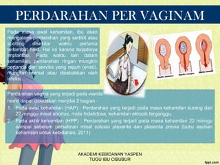 PERDARAHAN PER VAGINAM
Perdarahan vagina yang terjadi pada wanita
hamil dapat dibedakan menjdai 2 bagian :
1. Pada awal kehamilan (HAP) : Perdarahan yang terjadi pada masa kehamilan kurang dari
22 minggu misal abortus, mola hidatidosa, kehamilan ektopik terganggu.
2. Pada akhir kehamilan (HPP) : Perdarahan yang terjadi pada masa kehamilan 22 minngu
sampai sebelum persalinan misal solusio plasenta dan plasenta previa (buku asuhan
kehamilan untuk kebidanan, 2011)
Pada masa awal kehamilan, ibu akan
mengalami perdarahan yang sedikit atau
spotting disekitar waktu pertama
terlambat haid. Hal ini karena terjadinya
implantasi. Pada waktu lain dalam
kehamilan, perdarahan ringan mungkin
pertanda dari serviks yang rapuh (erosi),
mungkin normal atau disebabkan oleh
infeksi.
AKADEMI KEBIDANAN YASPEN
TUGU IBU CIBUBUR
 