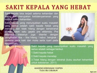 SAKIT KEPALA YANG HEBAT
Sakit kepala bisa terjadi selama kehamilan dan
sering kali merupakan ketidaknyamanan yang
normal dalam kehamilan.
Sakit kepala yang menunjukkan suatu masalah
yang serius adalah sakit kepala hebat yang
menetap dan tidak hilang dengan beristirahat
adalah salah satu gejala pre eklamsia. Pre
eklamsia biasanya juga disertai dengan
penglihatan tiba – tiba hilang / kabur, bengkak /
oedema pada kaki dan muka serta nyeri pada
epigastrium.
Sakit kepala yang menunjukkan suatu masalah yang
serius adalah sebagai berikut.
1.Sakit kepala hebat
2.Sakit kepala menetap
3.Tidak hilang dengan istirahat (buku asuhan kehamilan
untuk kebidanan, 2011)
AKADEMI KEBIDANAN YASPEN
TUGU IBU CIBUBUR
 