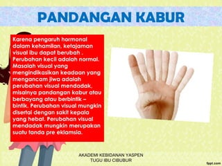 PANDANGAN KABUR
Karena pengaruh hormonal
dalam kehamilan, ketajaman
visual ibu dapat berubah .
Perubahan kecil adalah normal.
Masalah visual yang
mengindikasikan keadaan yang
mengancam jiwa adalah
perubahan visual mendadak,
misalnya pandangan kabur atau
berbayang atau berbintik –
bintik. Perubahan visual mungkin
disertai dengan sakit kepala
yang hebat. Perubahan visual
mendadak mungkin merupakan
suatu tanda pre eklamsia.
AKADEMI KEBIDANAN YASPEN
TUGU IBU CIBUBUR
 