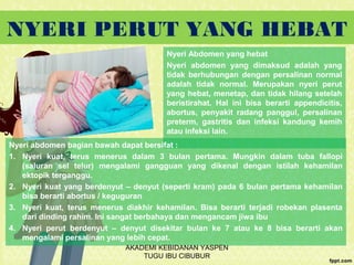 NYERI PERUT YANG HEBAT
Nyeri Abdomen yang hebat
Nyeri abdomen yang dimaksud adalah yang
tidak berhubungan dengan persalinan normal
adalah tidak normal. Merupakan nyeri perut
yang hebat, menetap, dan tidak hilang setelah
beristirahat. Hal ini bisa berarti appendicitis,
abortus, penyakit radang panggul, persalinan
preterm, gastritis dan infeksi kandung kemih
atau infeksi lain.
Nyeri abdomen bagian bawah dapat bersifat :
1. Nyeri kuat, terus menerus dalam 3 bulan pertama. Mungkin dalam tuba fallopi
(saluran sel telur) mengalami gangguan yang dikenal dengan istilah kehamilan
ektopik terganggu.
2. Nyeri kuat yang berdenyut – denyut (seperti kram) pada 6 bulan pertama kehamilan
bisa berarti abortus / keguguran
3. Nyeri kuat, terus menerus diakhir kehamilan. Bisa berarti terjadi robekan plasenta
dari dinding rahim. Ini sangat berbahaya dan mengancam jiwa ibu
4. Nyeri perut berdenyut – denyut disekitar bulan ke 7 atau ke 8 bisa berarti akan
mengalami persalinan yang lebih cepat.
AKADEMI KEBIDANAN YASPEN
TUGU IBU CIBUBUR
 