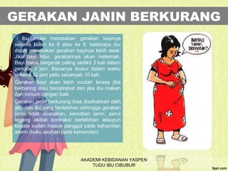 GERAKAN JANIN BERKURANG
Ibu mulai merasakan gerakan bayinya
selama bulan ke 5 atau ke 6. beberapa ibu
dapat merasakan gerakan bayinya lebih awal.
Jika bayi tidur, gerakannya akan melemah.
Bayi harus bergerak paling sedikit 3 kali dalam
periode 3 jam. Biasanya diukur dalam waktu
selama 12 jam yaitu sebanyak 10 kali.
Gerakan bayi akan lebih mudah terasa jika
berbaring atau beristirahat dan jika ibu makan
dan minum dengan baik
Gerakan janin berkurang bisa disebabkan oleh
aktivitas ibu yang berlebihan sehingga gerakan
janin tidak dirasakan, kematian janin, perut
tegang akibat kontraksi berlebihan ataupun
kepala sudah masuk panggul pada kehamilan
aterm (buku asuhan pada kehamilan)
AKADEMI KEBIDANAN YASPEN
TUGU IBU CIBUBUR
 
