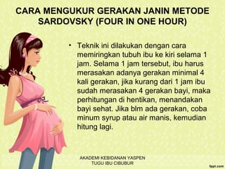 CARA MENGUKUR GERAKAN JANIN METODE
SARDOVSKY (FOUR IN ONE HOUR)
• Teknik ini dilakukan dengan cara
memiringkan tubuh ibu ke kiri selama 1
jam. Selama 1 jam tersebut, ibu harus
merasakan adanya gerakan minimal 4
kali gerakan, jika kurang dari 1 jam ibu
sudah merasakan 4 gerakan bayi, maka
perhitungan di hentikan, menandakan
bayi sehat. Jika blm ada gerakan, coba
minum syrup atau air manis, kemudian
hitung lagi.
AKADEMI KEBIDANAN YASPEN
TUGU IBU CIBUBUR
 