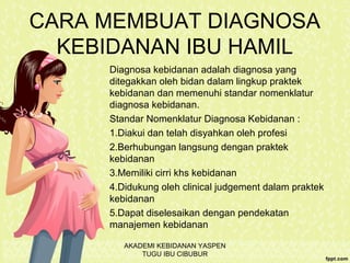 CARA MEMBUAT DIAGNOSA
KEBIDANAN IBU HAMIL
Diagnosa kebidanan adalah diagnosa yang
ditegakkan oleh bidan dalam lingkup praktek
kebidanan dan memenuhi standar nomenklatur
diagnosa kebidanan.
Standar Nomenklatur Diagnosa Kebidanan :
1.Diakui dan telah disyahkan oleh profesi
2.Berhubungan langsung dengan praktek
kebidanan
3.Memiliki cirri khs kebidanan
4.Didukung oleh clinical judgement dalam praktek
kebidanan
5.Dapat diselesaikan dengan pendekatan
manajemen kebidanan
AKADEMI KEBIDANAN YASPEN
TUGU IBU CIBUBUR
 