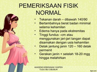 PEMERIKSAAN FISIK
NORMAL
• Tekanan darah – dibawah 140/90
• Bertambahnya berat badan minimal
selama kehamilan
• Edema hanya pada ekstremitas
• Tinggi fundus –cm atau
menggunakan jari-jari tangan dapat
disamakan dengan usia kehamilan
• Detak jantung janin 120 – 160 detak
permenit
• Gerakan janin + setelah 18-20 mgg
hingga melahirkan
AKADEMI KEBIDANAN YASPEN
TUGU IBU CIBUBUR
 