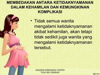 MEMBEDAKAN ANTARA KETIDAKNYAMANAN
DALAM KEHAMILAN DAN KEMUNGKINAN
KOMPLIKASI
• Tidak semua wanita
mengalami ketidaknyamanan
akibat kehamilan, akan tetapi
tidak sedikit juga wanita yang
mengalami ketidaknyamanan
tersebut.
AKADEMI KEBIDANAN YASPEN
TUGU IBU CIBUBUR
 