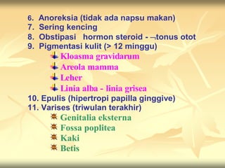 6. Anoreksia (tidak ada napsu makan)
7. Sering kencing
8. Obstipasi hormon steroid - tonus otot
9. Pigmentasi kulit (> 12 minggu)
Kloasma gravidarum
Areola mamma
Leher
Linia alba - linia grisea
10. Epulis (hipertropi papilla ginggive)
11. Varises (triwulan terakhir)
Genitalia eksterna
Fossa poplitea
Kaki
Betis