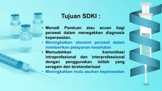 Tujuan SDKI :
• Menadi Panduan atau acuan bagi
perawat dalam menegakkan diagnosis
keperawatan.
• Meningkatkan otonomi perawat dalam
memberikan pelayanan kesehatan
• Memudahkan komunikasi
intraprofesional dan interprofessional
dengan penggunakan istilah yang
seragam dan terstandarisasi
• Meningkatkan mutu asuhan keperawatan
 