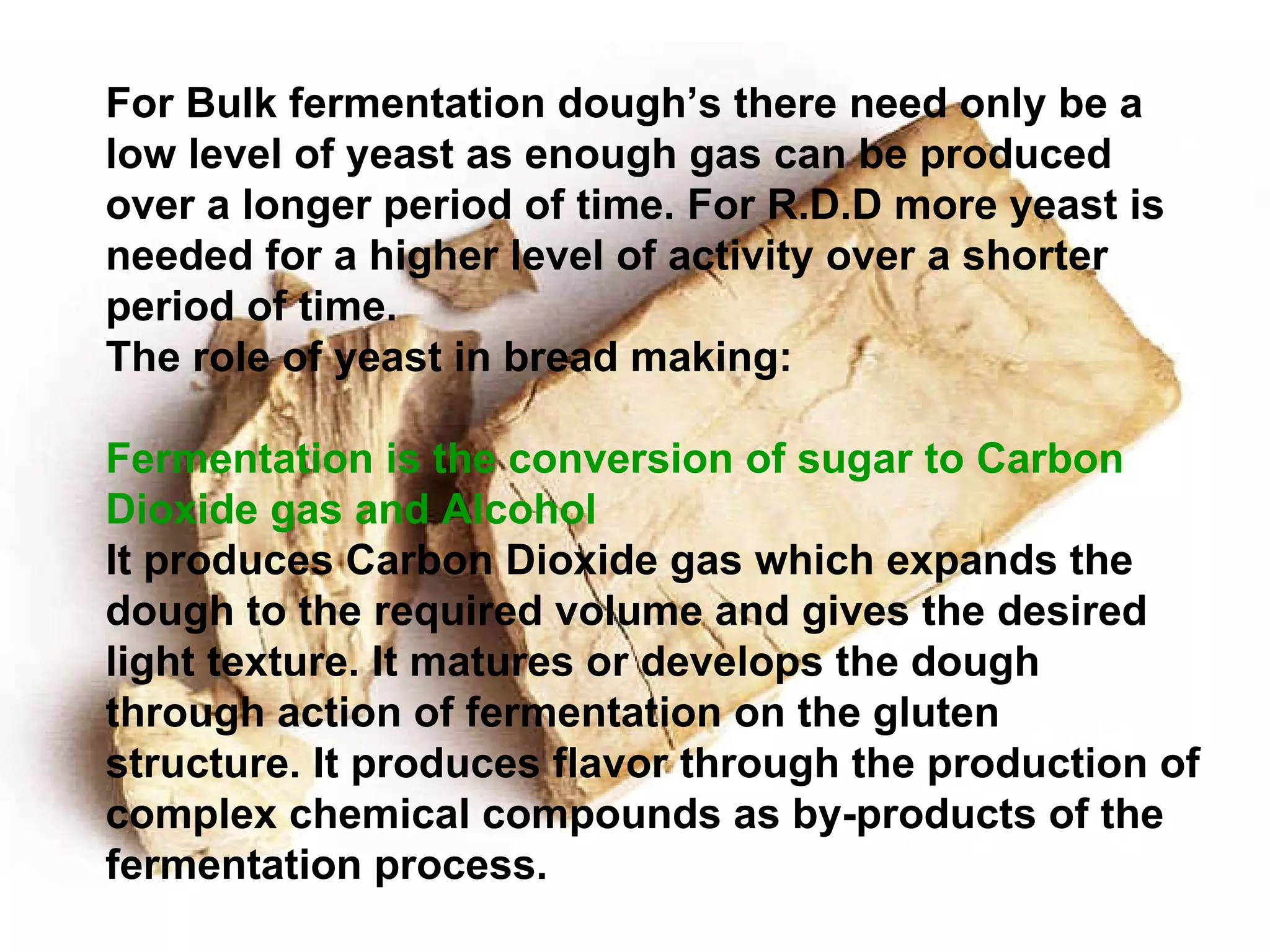 For Bulk fermentation dough’s there need only be a low level of yeast as enough gas can be produced over a longer period of time. For R.D.D more yeast is needed for a higher level of activity over a shorter period of time.  The role of yeast in bread making: Fermentation is the conversion of sugar to Carbon Dioxide gas and Alcohol It produces Carbon Dioxide gas which expands the dough to the required volume and gives the desired light texture. It matures or develops the dough through action of fermentation on the gluten structure. It produces flavor through the production of complex chemical compounds as by-products of the fermentation process. 