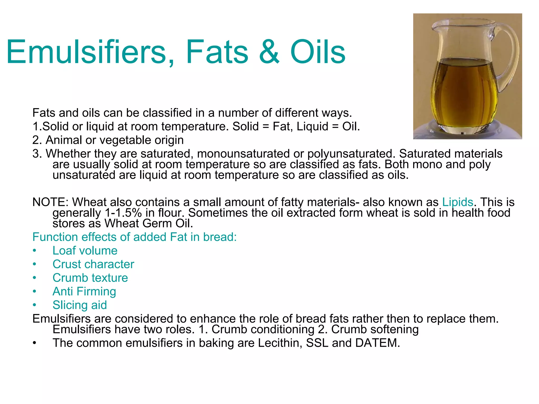 Emulsifiers, Fats & Oils Fats and oils can be classified in a number of different ways.  1.Solid or liquid at room temperature. Solid = Fat, Liquid = Oil. 2. Animal or vegetable origin 3. Whether they are saturated, monounsaturated or polyunsaturated. Saturated materials are usually solid at room temperature so are classified as fats. Both mono and poly unsaturated are liquid at room temperature so are classified as oils.  NOTE: Wheat also contains a small amount of fatty materials- also known as  Lipids . This is generally 1-1.5% in flour. Sometimes the oil extracted form wheat is sold in health food stores as Wheat Germ Oil. Function effects of added Fat in bread: Loaf volume Crust character Crumb texture Anti Firming Slicing aid Emulsifiers are considered to enhance the role of bread fats rather then to replace them. Emulsifiers have two roles. 1. Crumb conditioning 2. Crumb softening The common emulsifiers in baking are Lecithin, SSL and DATEM. 
