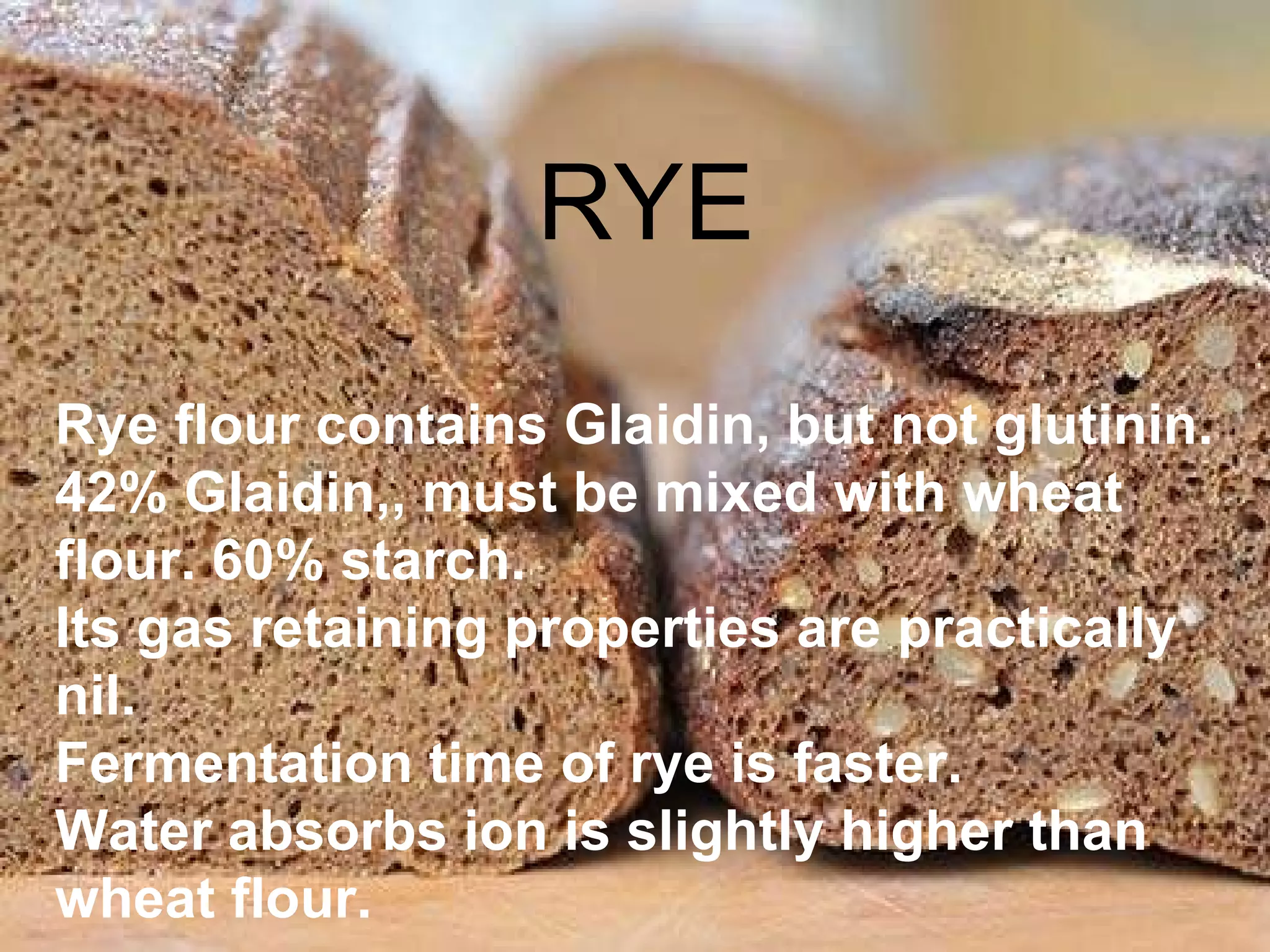 Rye flour Rye flour contains Glaidin, but not glutinin. 42% Glaidin,, must be mixed with wheat flour. 60% starch.  Its gas retaining properties are practically nil.  Fermentation time of rye is faster.  Water absorbs ion is slightly higher than wheat flour. RYE 