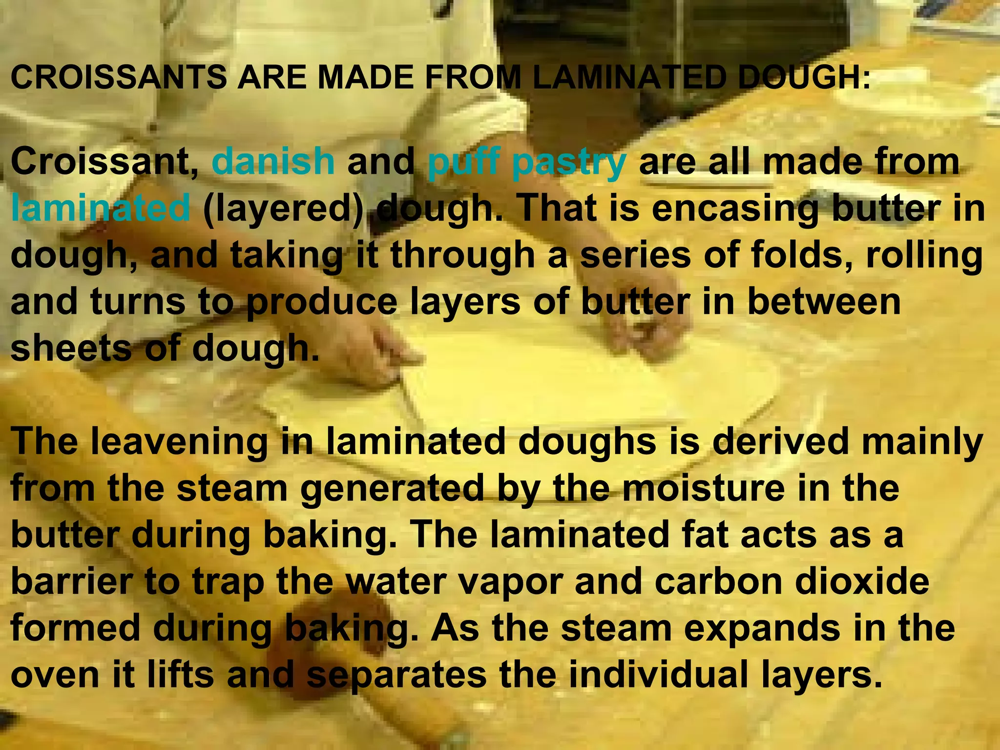 CROISSANTS ARE MADE FROM LAMINATED DOUGH:   Croissant,  danish  and  puff pastry  are all made from  laminated  (layered) dough. That is encasing butter in dough, and taking it through a series of folds, rolling and turns to produce layers of butter in between sheets of dough. The leavening in laminated doughs is derived mainly from the steam generated by the moisture in the butter during baking. The laminated fat acts as a barrier to trap the water vapor and carbon dioxide formed during baking. As the steam expands in the oven it lifts and separates the individual layers.  