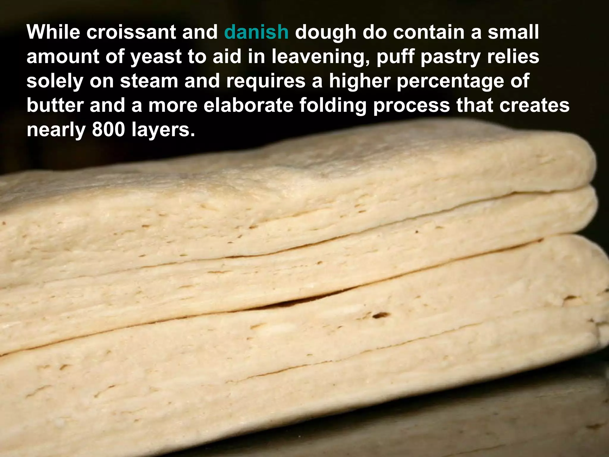 While croissant and  danish  dough  do contain a small amount of yeast to aid in leavening, puff pastry relies solely on steam and requires a higher percentage of butter and a more elaborate folding process that creates nearly 800 layers. 