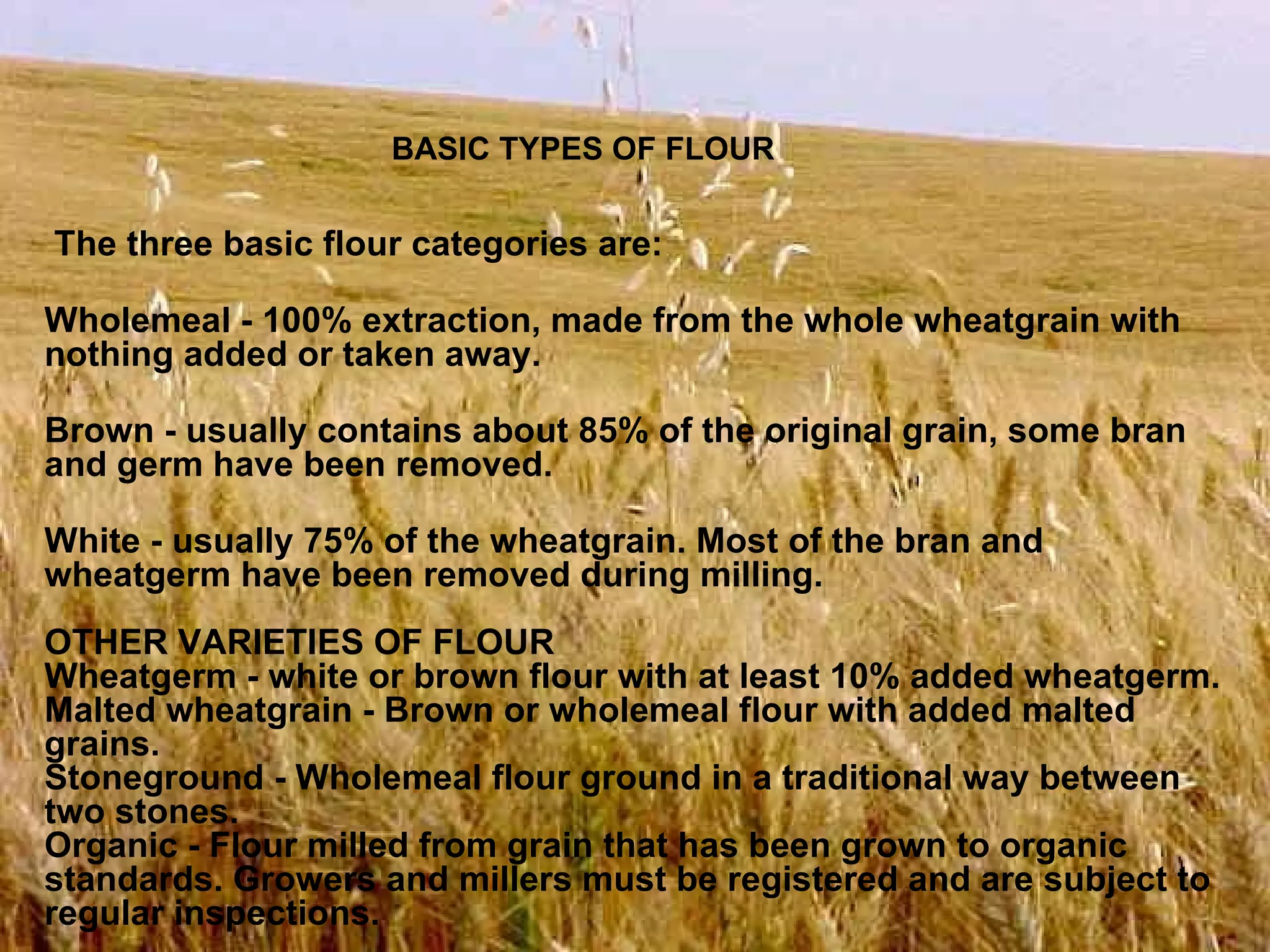 The three basic flour categories are: Wholemeal - 100% extraction, made from the whole wheatgrain with nothing added or taken away. Brown - usually contains about 85% of the original grain, some bran and germ have been removed. White - usually 75% of the wheatgrain. Most of the bran and wheatgerm have been removed during milling.   OTHER VARIETIES OF FLOUR Wheatgerm - white or brown flour with at least 10% added wheatgerm. Malted wheatgrain - Brown or wholemeal flour with added malted grains. Stoneground - Wholemeal flour ground in a traditional way between two stones. Organic - Flour milled from grain that has been grown to organic standards. Growers and millers must be registered and are subject to regular inspections. BASIC TYPES OF FLOUR 