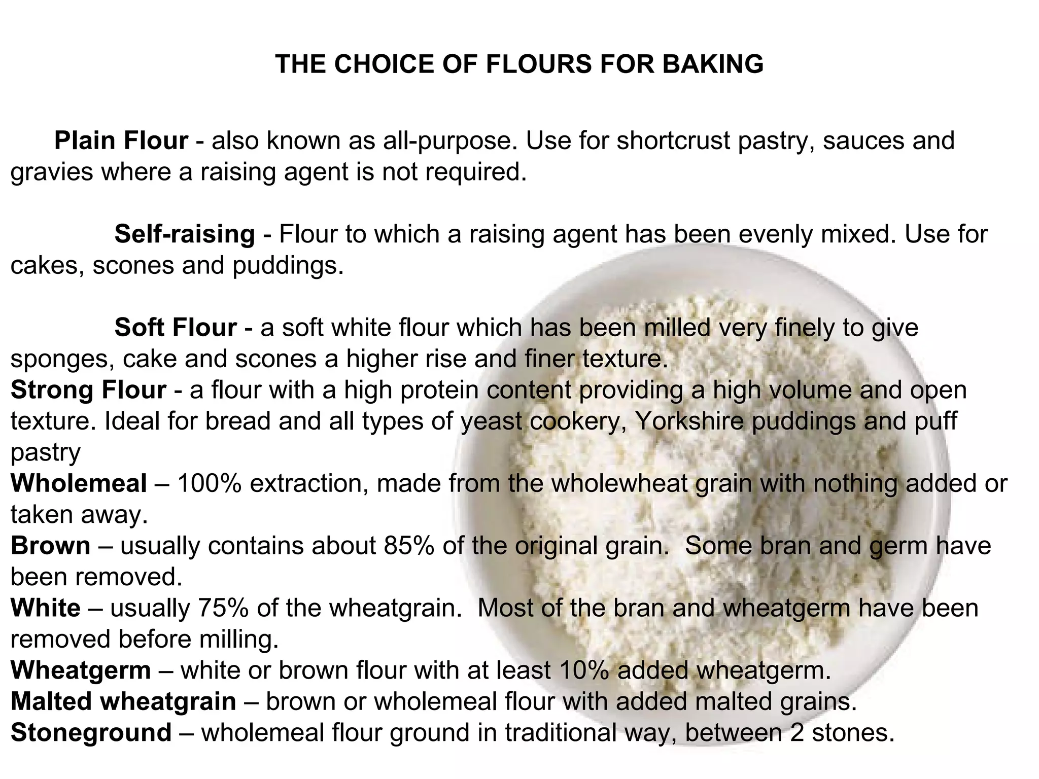 THE CHOICE OF FLOURS FOR BAKING Plain Flour  - also known as all-purpose. Use for shortcrust pastry, sauces and gravies where a raising agent is not required. Self-raising  - Flour to which a raising agent has been evenly mixed. Use for cakes, scones and puddings. Soft Flour  - a soft white flour which has been milled very finely to give sponges, cake and scones a higher rise and finer texture. Strong Flour  - a flour with a high protein content providing a high volume and open texture. Ideal for bread and all types of yeast cookery, Yorkshire puddings and puff pastry Wholemeal  – 100% extraction, made from the wholewheat grain with nothing added or taken away. Brown  – usually contains about 85% of the original grain.  Some bran and germ have been removed. White  – usually 75% of the wheatgrain.  Most of the bran and wheatgerm have been removed before milling.  Wheatgerm  – white or brown flour with at least 10% added wheatgerm. Malted wheatgrain  – brown or wholemeal flour with added malted grains. Stoneground  – wholemeal flour ground in traditional way, between 2 stones. 