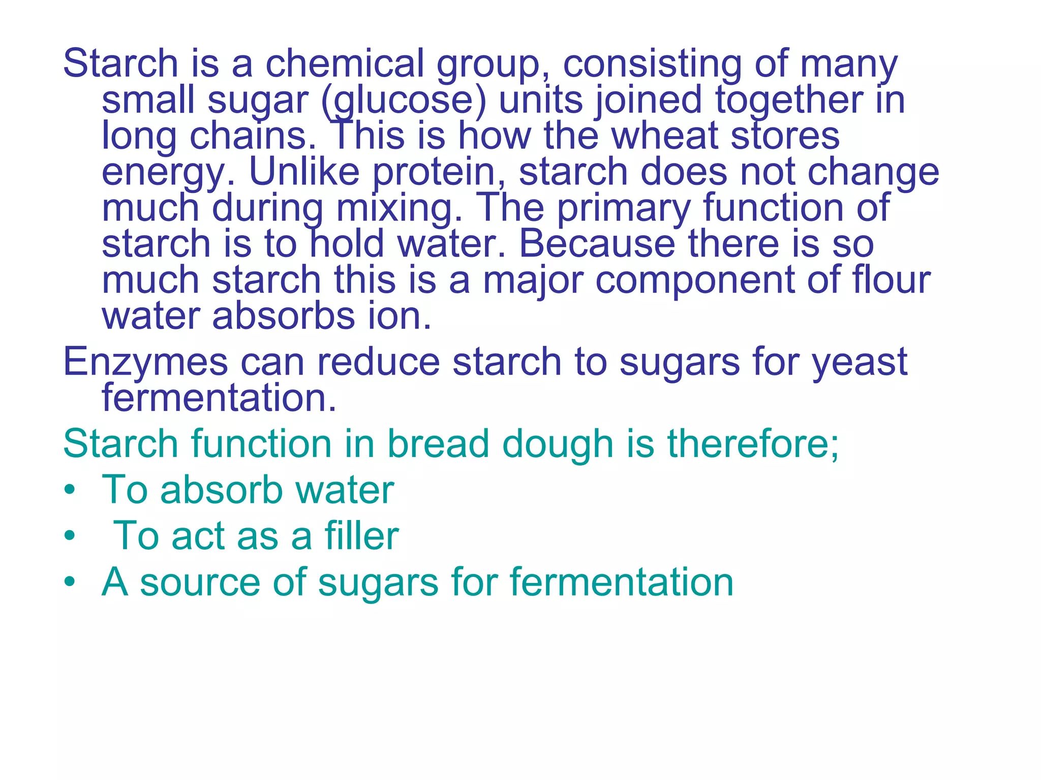 Starch is a chemical group, consisting of many small sugar (glucose) units joined together in long chains. This is how the wheat stores energy. Unlike protein, starch does not change much during mixing. The primary function of starch is to hold water. Because there is so much starch this is a major component of flour water absorbs ion. Enzymes can reduce starch to sugars for yeast fermentation. Starch function in bread dough is therefore; To absorb water To act as a filler A source of sugars for fermentation 