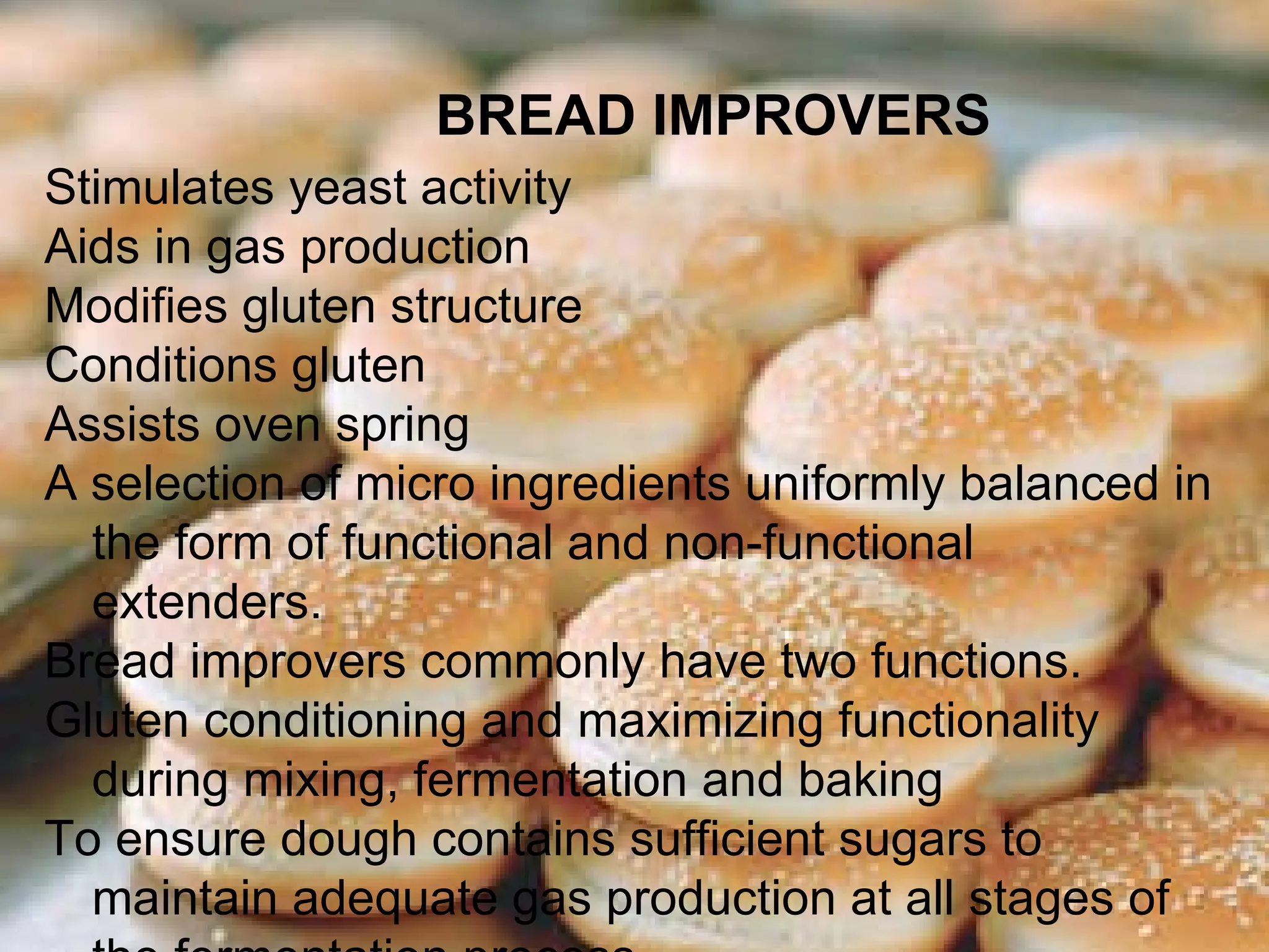 Stimulates yeast activity Aids in gas production Modifies gluten structure Conditions gluten Assists oven spring A selection of micro ingredients uniformly balanced in the form of functional and non-functional extenders.  Bread improvers commonly have two functions. Gluten conditioning and maximizing functionality during mixing, fermentation and baking To ensure dough contains sufficient sugars to maintain adequate gas production at all stages of the fermentation process.  BREAD IMPROVERS 