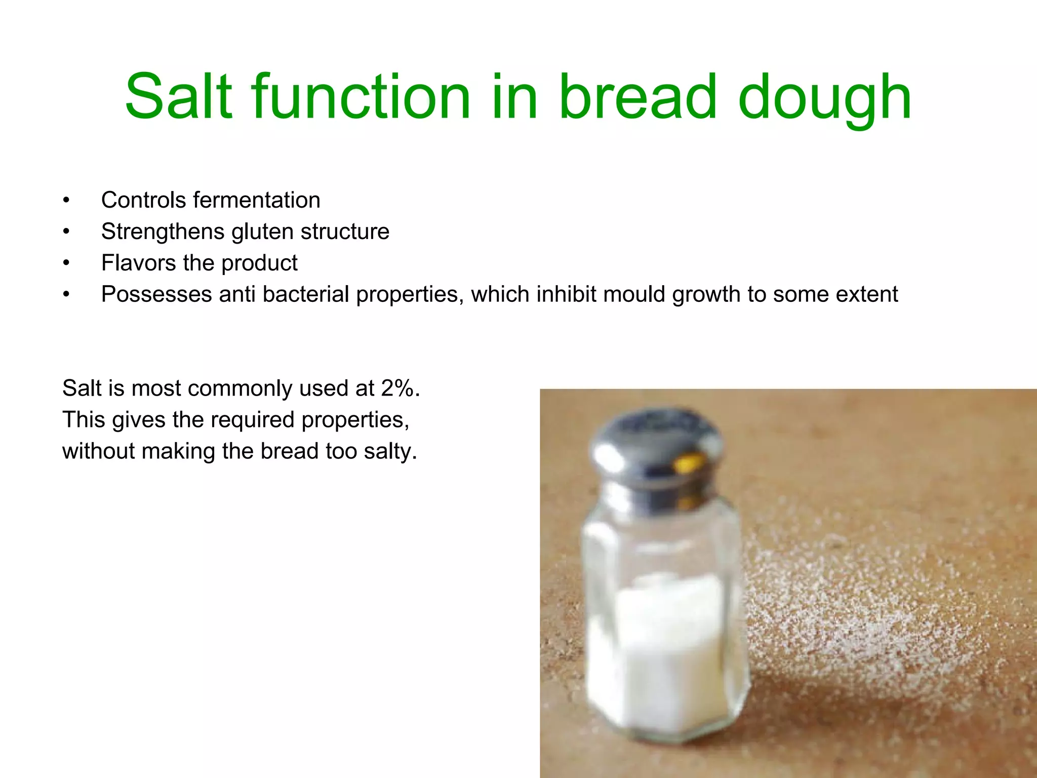 Salt function in bread dough Controls fermentation Strengthens gluten structure Flavors the product Possesses anti bacterial properties, which inhibit mould growth to some extent Salt is most commonly used at 2%.  This gives the required properties,  without making the bread too salty. 