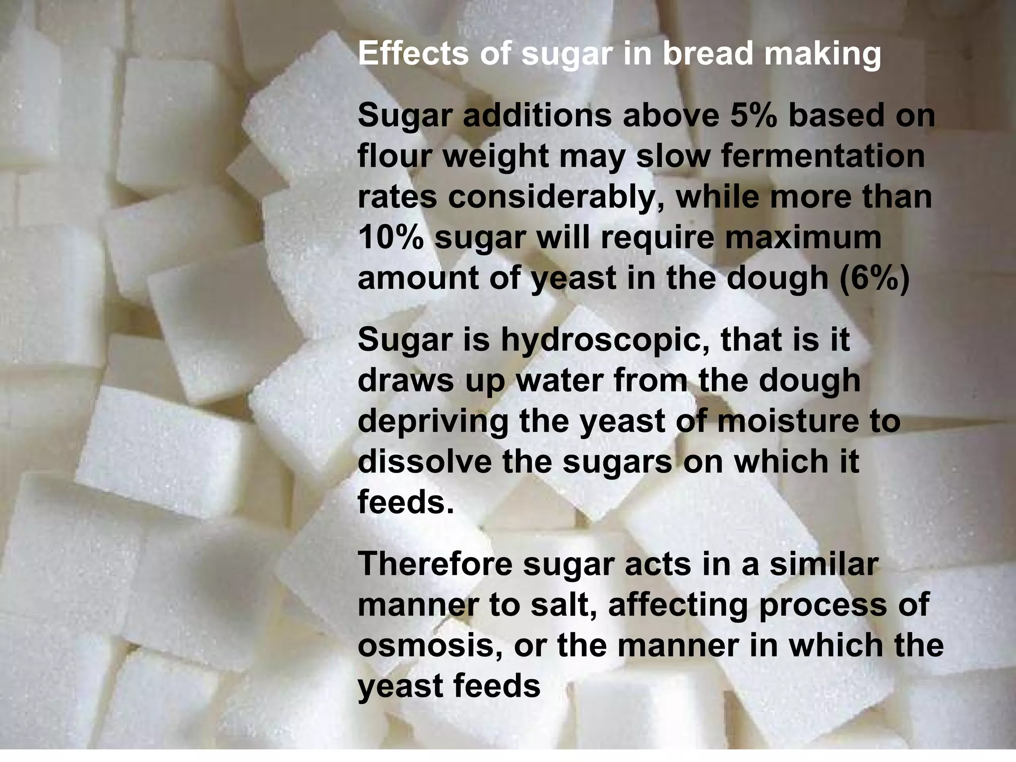 Effects of sugar in bread making Sugar additions above 5% based on flour weight may slow fermentation rates considerably, while more than 10% sugar will require maximum amount of yeast in the dough (6%) Sugar is hydroscopic, that is it draws up water from the dough depriving the yeast of moisture to dissolve the sugars on which it feeds. Therefore sugar acts in a similar manner to salt, affecting process of osmosis, or the manner in which the yeast feeds 