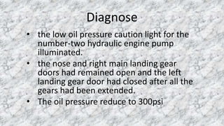 Diagnose
• the low oil pressure caution light for the
number-two hydraulic engine pump
illuminated.
• the nose and right main landing gear
doors had remained open and the left
landing gear door had closed after all the
gears had been extended.
• The oil pressure reduce to 300psi
 