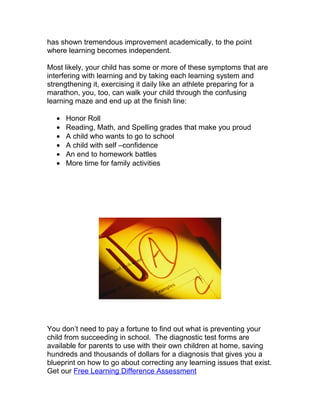 has shown tremendous improvement academically, to the point
where learning becomes independent.

Most likely, your child has some or more of these symptoms that are
interfering with learning and by taking each learning system and
strengthening it, exercising it daily like an athlete preparing for a
marathon, you, too, can walk your child through the confusing
learning maze and end up at the finish line:

  •   Honor Roll
  •   Reading, Math, and Spelling grades that make you proud
  •   A child who wants to go to school
  •   A child with self –confidence
  •   An end to homework battles
  •   More time for family activities




You don’t need to pay a fortune to find out what is preventing your
child from succeeding in school. The diagnostic test forms are
available for parents to use with their own children at home, saving
hundreds and thousands of dollars for a diagnosis that gives you a
blueprint on how to go about correcting any learning issues that exist.
Get our Free Learning Difference Assessment
 