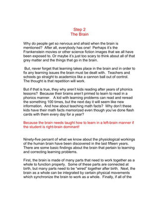 Step 2
                              The Brain

Why do people get so nervous and afraid when the brain is
mentioned? After all, everybody has one! Perhaps it’s the
Frankenstein movies or other science fiction images that we all have
been exposed to. Or maybe it’s just too scary to think about all of that
grey matter and the things that go in the brain.

 But, never forget that learning takes place in the brain and in order to
fix any learning issues the brain must be dealt with. Teachers and
schools go straight to academics like a cannon ball out of control.
The thought is that repetition will work.

But if that is true, they why aren’t kids reading after years of phonics
lessons? Because their brains aren’t primed to learn to read in a
phonics manner. A kid with learning problems can read and reread
the something 100 times, but the next day it will seem like new
information. And how about teaching math facts? Why don’t these
kids have their math facts memorized even though you’ve done flash
cards with them every day for a year?

Because the brain needs taught how to learn in a left-brain manner if
the student is right-brain dominant!


Ninety-five percent of what we know about the physiological workings
of the human brain have been discovered in the last fifteen years.
There are some basic findings about the brain that pertain to learning
and correcting learning problems.

First, the brain is made of many parts that need to work together as a
whole to function properly. Some of these parts are connected at
birth, but many parts need to be “wired” together after birth. Next, the
brain as a whole can be integrated by certain physical movements
which synchronize the brain to work as a whole. Finally, if all of the
 