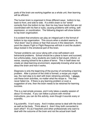 parts of the brain are working together as a whole unit, then learning
will be efficient.

The human brain is organized in three different ways: bottom to top,
back to front, and side to side. If a child’s brain is not “wired”
correctly from the bottom to top, then he may have hands that are not
coordinated with his feet or eyes, causing problems with writing, self-
expression, or coordination. The following diagram will show bottom
to top brain organization.

It is evident that emotions can play an integral part in the format of
bottom to top organization. This occurs when a student seems to
“shut down” due to stress or fear that occurs in the classroom. At this
point the classic Fight or Flight Response will kick in and the student
stays locked in the emotional part of the brain.

Temper problems can occur along with a low self-esteem and
behavioral problems. School should be a place to learn and succeed,
but unfortunately, many students are made to feel stupid, inferior, or
worse, causing school to be a place of terror. This in itself does not
create an ideal learning environment, especially knowing what we do
about the brain and how it works.

Diagnosis is only the beginning of the journey of correcting a learning
problem. After a picture of the child is formed, a recipe you might
say, the next step is to start with brain retraining activities. I always
use these brain activities, no matter what the recipe is. This has
never failed me. If there is any learning problem or even a
suggestion of one, then the brain needs to be retrained for learning
success.

This is a real simple process, and it only takes a weekly session of
about 15 minutes. If you can follow a picture with minimal
instructions, you can do this activity, even though it sounds scary or
scientific.

It is scientific. It isn’t scary. And it makes sense to deal with the brain
as well as the body. Think about it. Aren’t they both connected to
each other? It’s as if teachers and other professionals only want to
deal with the outcome of the brain and not the actual brain itself.
 
