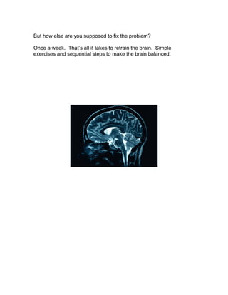 But how else are you supposed to fix the problem?

Once a week. That’s all it takes to retrain the brain. Simple
exercises and sequential steps to make the brain balanced.
 
