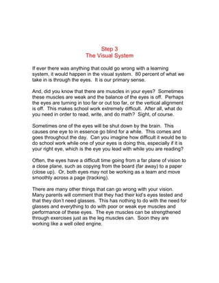 Step 3
                         The Visual System

If ever there was anything that could go wrong with a learning
system, it would happen in the visual system. 80 percent of what we
take in is through the eyes. It is our primary sense.

And, did you know that there are muscles in your eyes? Sometimes
these muscles are weak and the balance of the eyes is off. Perhaps
the eyes are turning in too far or out too far, or the vertical alignment
is off. This makes school work extremely difficult. After all, what do
you need in order to read, write, and do math? Sight, of course.

Sometimes one of the eyes will be shut down by the brain. This
causes one eye to in essence go blind for a while. This comes and
goes throughout the day. Can you imagine how difficult it would be to
do school work while one of your eyes is doing this, especially if it is
your right eye, which is the eye you lead with while you are reading?

Often, the eyes have a difficult time going from a far plane of vision to
a close plane, such as copying from the board (far away) to a paper
(close up). Or, both eyes may not be working as a team and move
smoothly across a page (tracking).

There are many other things that can go wrong with your vision.
Many parents will comment that they had their kid’s eyes tested and
that they don’t need glasses. This has nothing to do with the need for
glasses and everything to do with poor or weak eye muscles and
performance of these eyes. The eye muscles can be strengthened
through exercises just as the leg muscles can. Soon they are
working like a well oiled engine.
 