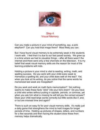 Step 4
                           Visual Memory


Can you make a picture in your mind of something, say, a pink
elephant? Can you hold that image there? Most likely you can.

But I have found visual memory to be extremely weak in the students
I work with. I feel that it is due to our fast paced society. We grew up
in a time where we had to visualize things – after all there wasn’t the
internet and there were only a few channels on the television. It is my
belief that weak visual memory skills are the reason for most of the
learning problems with kids.

Holding a picture in your mind is vital to reading, writing, math, and
spelling success. Do you work with your child every week to
memorize a spelling list, and your child does well on the test? Yet,
when you look at his writing, do you notice that the same words he
memorized last week are misspelled?

Do you work and work on math facts memorization? Yet nothing
seems to make these facts “stick” into your kid’s brain? Do you have
a child who writes without putting in capitals, periods, or commas, yet
when you ask him what is missing he will tell you the correct answer?
Does your child read large words correctly but little words like if, and,
or but are misread time and again?

There is such an easy fix for poor visual memory skills. It’s really just
a daily game that strengthens the mind to hold images for longer
periods of time. Holding up pictures of shapes, letters, and numbers
for a few seconds and then having the student draw these from
memory helps dramatically.
 